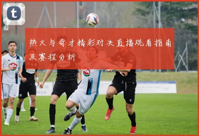 热火与奇才精彩对决直播观看指南及赛程分析