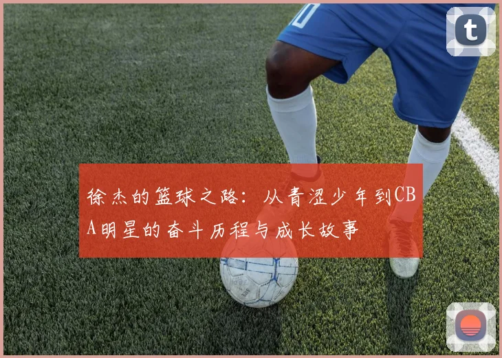 徐杰的篮球之路：从青涩少年到CBA明星的奋斗历程与成长故事