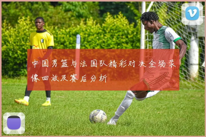 中国男篮与法国队精彩对决全场录像回放及赛后分析