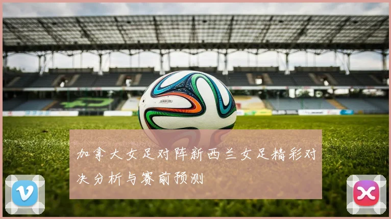加拿大女足对阵新西兰女足精彩对决分析与赛前预测