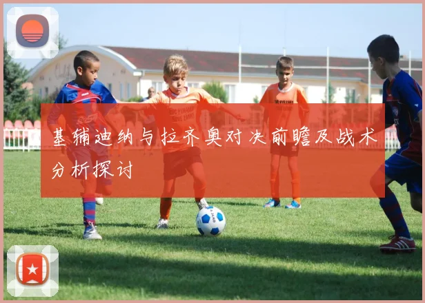 基辅迪纳与拉齐奥对决前瞻及战术分析探讨
